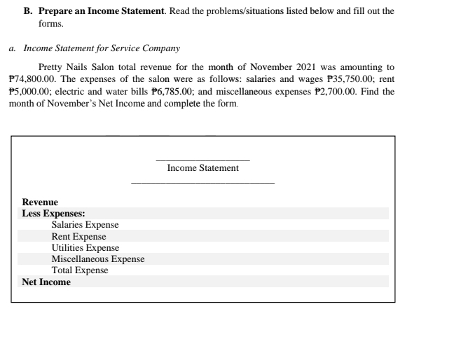 Prepare an Income Statement. Read the problems/situations listed below and fill out the 
forms. 
a. Income Statement for Service Company 
Pretty Nails Salon total revenue for the month of November 2021 was amounting to
P74,800.00. The expenses of the salon were as follows: salaries and wages P35,750.00; rent
P5,000.00; electric and water bills P6,785.00; and miscellaneous expenses P2,700.00. Find the 
month of November's Net Income and complete the form. 
Income Statement 
Revenue 
Less Expenses: 
Salaries Expense 
Rent Expense 
Utilities Expense 
Miscellaneous Expense 
Total Expense 
Net Income