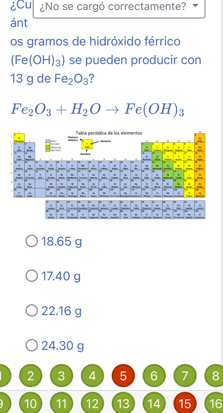 iCu ¿No se cargó correctamente?
ánt
os gramos de hidróxido férrico
(Fe(OH)_3) se pueden producir con
13 g de Fe_2O_3 ?
Fe_2O_3+H_2Oto Fe(OH)_3
18.65 g
17.40 g
22.16 g
24.30 g
2 3 4 5 6 7 8
10 11 12 13 14 15 16