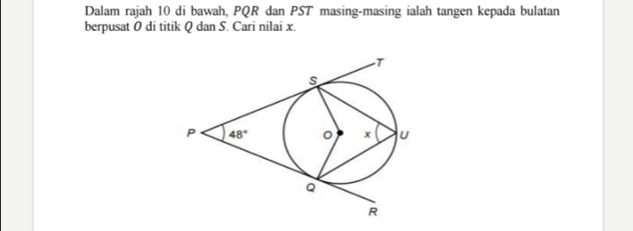 Dalam rajah 10 di bawah, PQR dan PST masing-masing ialah tangen kepada bulatan
berpusat 0 di titik Q dan S. Cari nilai x.