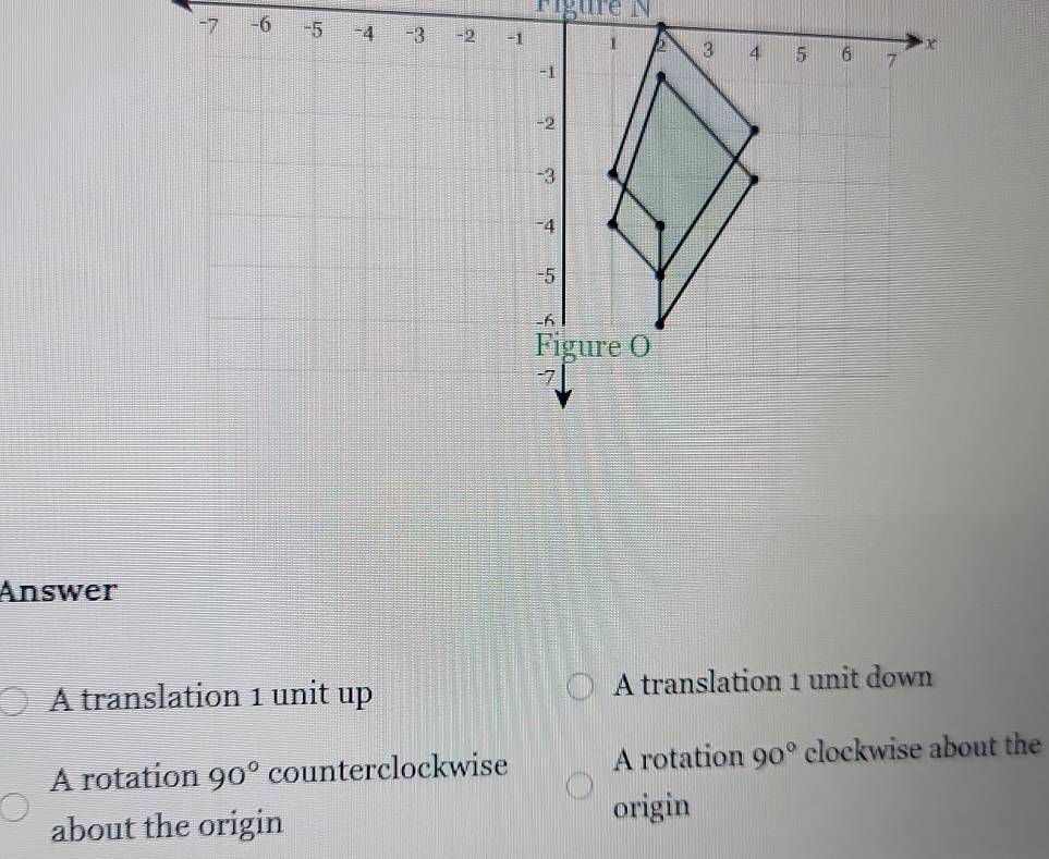 Figure N
-6
Answer
A translation 1 unit up A translation 1 unit down
A rotation 90° counterclockwise A rotation 90° clockwise about the
about the origin
origin