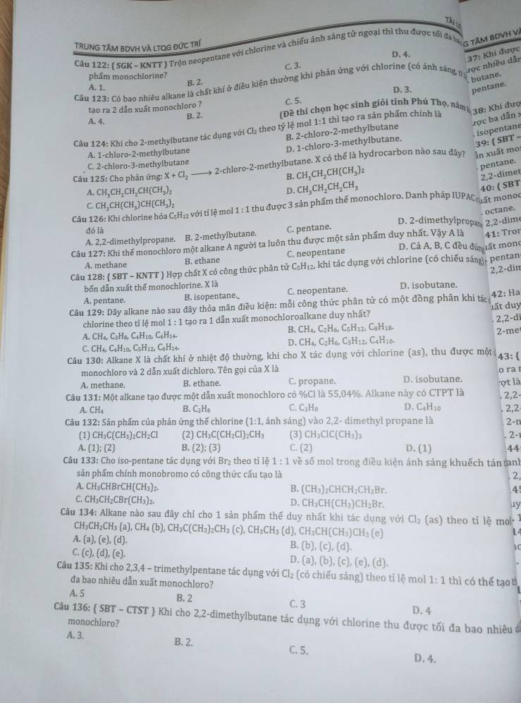 Tài l
TRUNG TÂM BDVH Và LTQG đỨC trí
Câu 122: ( SGK - KNTT ) Trộn neopentane với chlorine và chiếu ánh sáng tử ngoại thì thu được tối đa bợ - TAM BDVH V.
D. 4.
C. 3.
rợc nhiều dẫn 37: Khi được
phẩm monochlorine?
A. 1.
B. 2.. butane.
Câu 123: Có bao nhiêu alkane là chất khí ở điều kiện thường khi phản ứng với chlorine (có ảnh sáng tị
D. 3. pentane.
tạo ra 2 dẫn xuất monochioro ? C. 5.
B. 2. TĐề thí chọn học sinh giỏi tỉnh Phú Thọ, năm
38: Khi đượ
A. 4.
ợc ba dẫn x
Câu 124: Khi cho 2-methylbutane tác dụng với Cl_2 theo tỷ lệ mol 1:1 thì tạo ra sản phẩm chính là
isopentane
B. 2-chloro-2-methylbutane
39:  SBT
A. 1-chloro-2-methylbutane
D. 1-chloro-3-methylbutane.
Câu 125: Cho phản ứng: X+Cl_2 2-1 chloro-2-methylbutane. X có thể là hydrocarbon nào sau đây? in xuất mo
C. 2-chloro-3-methylbutane
B. CH_3CH_2CH(CH_3)_2
pentane.
2,2-dimet
A. CH_3CH_2CH_2CH(CH_3)_2 D. CH_3CH_2CH_2CH_3
40:  SBT
C.
Câu 126: Khi chlorine hóa C₅H₁₂ với tỉ lệ mol CH_3CH(CH_3)CH(CH_3)_2 1:1 thu được 3 sản phẩm thể monochloro. Danh pháp IUPAC ất monoc
octane.
A. 2,2-dimethylpropane. B. 2-methylbutane. C. pentane.
D. 2-dimethylpropan 2,2-dime
đó là
41: Tror
Câu 127: Khi thế monochloro một alkane A người ta luôn thu được một sản phẩm duy nhất. Vậy A là D. Cả A, B, C đều đúm ất monc
A. methane B. ethane C. neopentane
Câu 128: SBT-KNTT - Hợp chất X có công thức phân tử C_5H_12, ,  khi tác dụng với chlorine (có chiếu sáng), pentan
2,2-din
bốn dẫn xuất thể monochlorine. X là
A. pentane. B. isopentane._ C. neopentane. D. isobutane.
Câu 129:D5y y alkane nào sau đây thỏa mãn điều kiện: mỗi công thức phân tử có một đồng phân khi tác 42: Ha
chlorine theo tỉ lệ mol 1:1 tạo ra 1 dẫn xuất monochloroalkane duy nhất? đất duy
2,2-d
B. CH_4,C_2H_6,C_5H_12,C_8H_18.
A. CH_4,C_3H_8,C_4H_10, C_6H_14 2-me
C. CH_4,C_4H_10,C_5H_1 C_6H_14.
D. CH_4,C_2H_6,C_5H_12,C_4H_10.
Câu 130: Alkane X là chất khí ở nhiệt độ thường, khi cho X tác dụng với chlorine (as), thu được một; 43:
monochloro và 2 dẫn xuất dichloro. Tên gọi của X là o ra 
A. methane. B. ethane. C. propane. D. isobutane.
Câu 131: Một alkane tạo được một dẫn xuất monochloro có % CI là 55,04%. Alkane này có CTPT là ợt là 2,2-
C.
A. CH_4 B. C_2H_6 C_3H_8 D. C_4H_10
Câu 132: Sản phẩm của phản ứng thể chlorine (1:1, ánh sáng) vào 2,2- dimethyl propane là . 2,2 2-n
(1) CH_3C(CH_3)_2CH_2Cl (2) CH_3C(CH_2Cl)_2CH_3 (3) CH_3ClC(CH_3)_3. 2-1
A. (1);(2) B. (2);(3) C. (2) D. (1) 44
Câu 133: Cho iso-pentane tác dụng với Br₂ theo tỉ lệ 1:1 về số mol trong điều kiện ánh sáng khuếch tán tanh
sản phẩm chính monobromo có công thức cấu tạo là 2,
A. CH_3CHBrCH(CH_3)_2. B. (CH_3)_2CHCH_2CH_2Br. 4
C. CH_3CH_2CBr(CH_3)_2.
D, CH_3CH(CH_3)CH_2Br. ay
Câu 134: Alkane nào sau đây chỉ cho 1 sản phẩm thế duy nhất khi tác dụng với Cl_2 1 as) theo ti lệ mol
CH_3CH_2CH_3(a),CH_4(b),CH_3C(CH_3)_2CH_3(c),CH_3CH_3 (d), CH_3CH(CH_3)CH_3(e)
14
A.(a),(e),(d).
B. (b),(c),(d).
1C
C.(c),(d),(e).
D. (a),(b),(c),(e),(d).
Câu 135: Khi cho 2,3,4 - trimethylpentane tác dụng với Cl_2 (có chiếu sáng) theo tỉ lệ mol 1:1 thì có thể tạo t
đa bao nhiêu dẫn xuất monochloro?
A. 5 B. 2 C. 3 D. 4
Câu 136:  SBT-CTST ) Khi cho 2,2-dimethylbutane tác dụng với chlorine thu được tối đa bao nhiêu đở
monochloro?
A. 3. B. 2. C. 5.
D. 4.