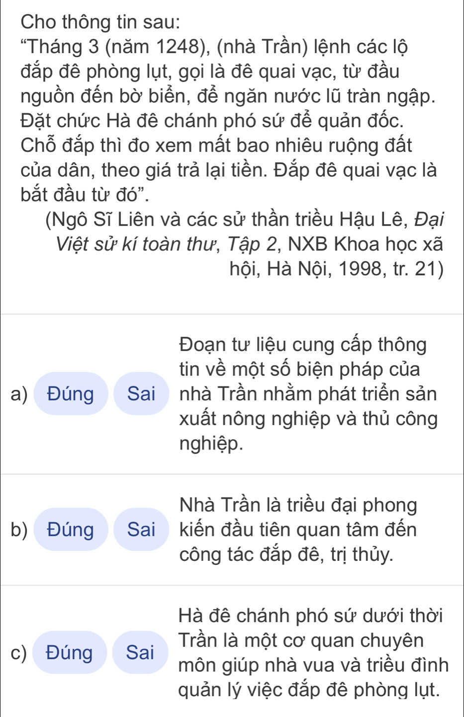 Cho thông tin sau: 
"Tháng 3 (năm 1248), (nhà Trần) lệnh các lộ 
đắp đê phòng lụt, gọi là đê quai vạc, từ đầu 
nguồn đến bờ biển, để ngăn nước lũ tràn ngập. 
Đặt chức Hà đê chánh phó sứ để quản đốc. 
Chỗ đắp thì đo xem mất bao nhiêu ruộng đất 
của dân, theo giá trả lại tiền. Đắp đê quai vạc là 
bắt đầu từ đó". 
(Ngô Sĩ Liên và các sử thần triều Hậu Lê, Đại 
Việt sử kí toàn thư, Tập 2, NXB Khoa học xã 
Hội, Hà Nội, 1998, tr. 21) 
Đoạn tư liệu cung cấp thông 
tin về một số biện pháp của 
a) Đúng Sai nhà Trần nhằm phát triển sản 
xuất nông nghiệp và thủ công 
nghiệp. 
Nhà Trần là triều đại phong 
b) Đúng Sai kiến đầu tiên quan tâm đến 
công tác đắp đê, trị thủy. 
Hà đê chánh phó sứ dưới thời 
Trần là một cơ quan chuyên 
c) Đúng Sai 
môn giúp nhà vua và triều đình 
quản lý việc đắp đê phòng lụt.