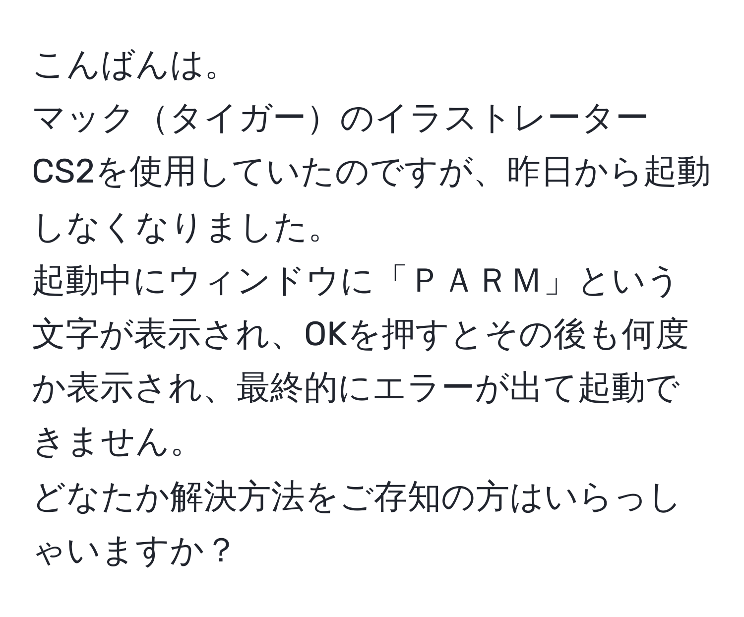 こんばんは。  
マックタイガーのイラストレーターCS2を使用していたのですが、昨日から起動しなくなりました。  
起動中にウィンドウに「ＰＡＲＭ」という文字が表示され、OKを押すとその後も何度か表示され、最終的にエラーが出て起動できません。  
どなたか解決方法をご存知の方はいらっしゃいますか？