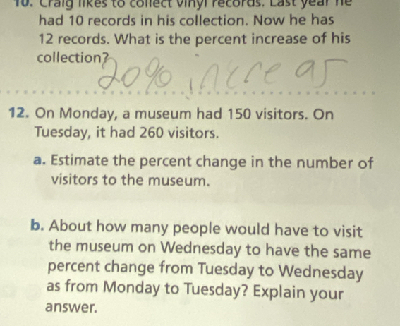 Craig likes to collect vinyl records. Last year he 
had 10 records in his collection. Now he has
12 records. What is the percent increase of his 
collection? 
12. On Monday, a museum had 150 visitors. On 
Tuesday, it had 260 visitors. 
a. Estimate the percent change in the number of 
visitors to the museum. 
b. About how many people would have to visit 
the museum on Wednesday to have the same 
percent change from Tuesday to Wednesday 
as from Monday to Tuesday? Explain your 
answer.