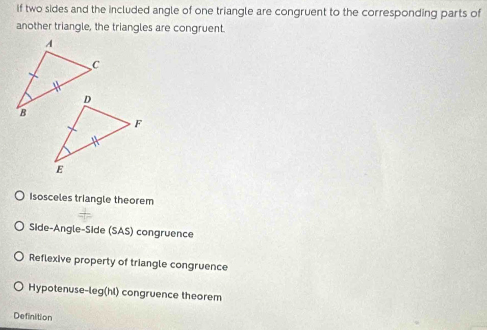 If two sides and the included angle of one triangle are congruent to the corresponding parts of
another triangle, the triangles are congruent.
Isosceles triangle theorem
Side-Angle-Side (SAS) congruence
Reflexive property of triangle congruence
Hypotenuse-leg(hl) congruence theorem
Definition