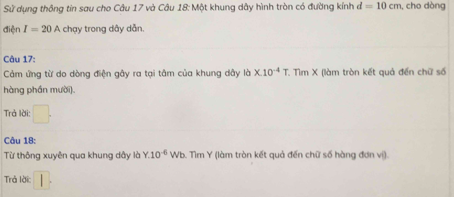 Sử dụng thông tin sau cho Câu 17 và Câu 18: Một khung dây hình tròn có đường kính d=10cm , cho dòng 
điện I=20A chạy trong dây dẫn. 
Câu 17: 
Cảm ứng từ do dòng điện gây ra tại tâm của khung dây là X.10^(-4)T. Tìm X (làm tròn kết quả đến chữ số 
hàng phần mười). 
Trả lời: 
Câu 18: 
Từ thông xuyên qua khung dây là Y.10^(-6) Wb. Tìm Y (làm tròn kết quả đến chữ số hàng đơn vị). 
Trả lời: