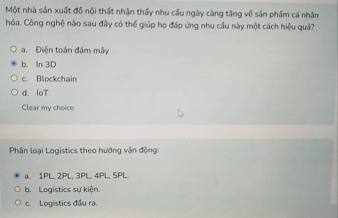 Một nhà sản xuất đồ nội thất nhận thấy nhu cầu ngày càng tăng về sản phẩm cá nhân
hóa, Công nghệ nào sau đây có thể giúp họ đáp ứng nhu cầu này một cách hiệu quả?
a. Điện toán đám mây
b. In 3D
c. Blockchain
d. IoT
Clear my choice
Phân loại Logistics theo hướng vận động:
a. 1PL, 2PL, 3PL, 4PL, 5PL.
b. Logistics sự kiện.
c. Logistics đầu ra.