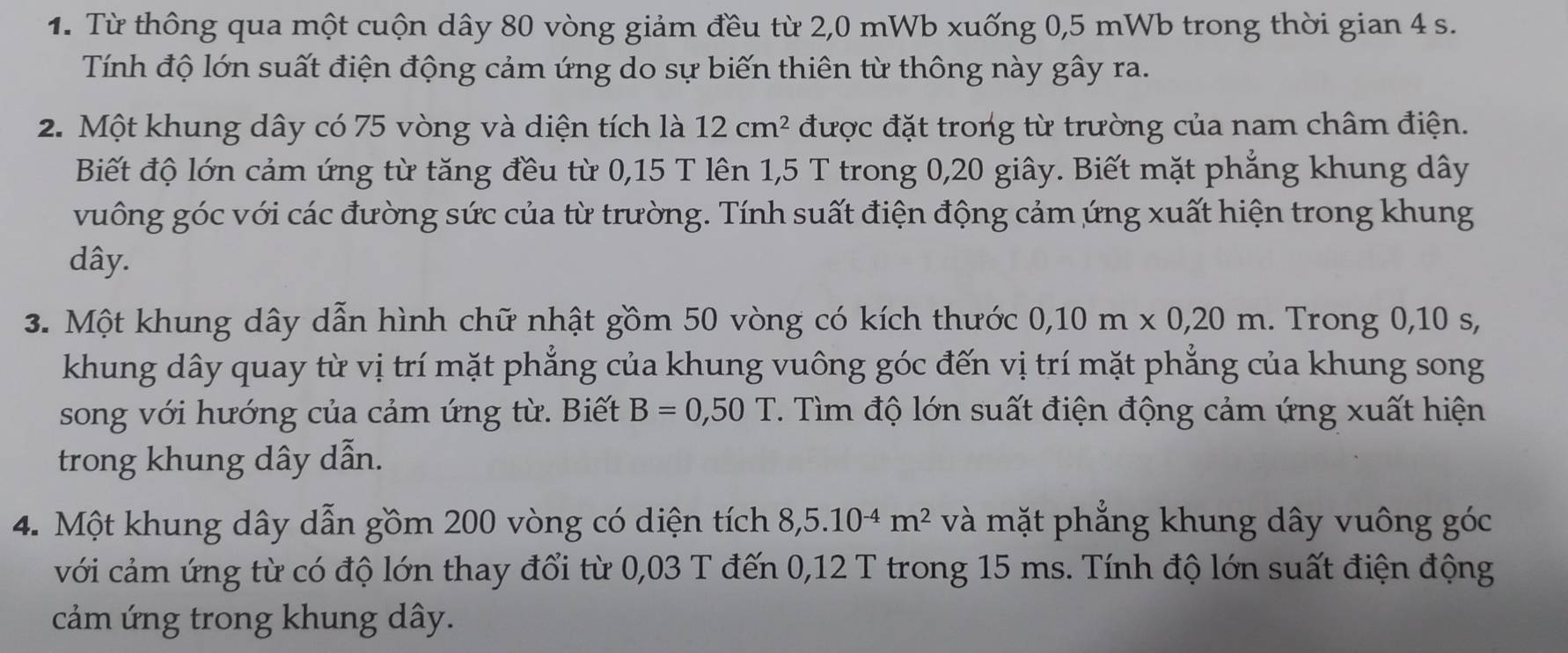 Từ thông qua một cuộn dây 80 vòng giảm đều từ 2,0 mWb xuống 0,5 mWb trong thời gian 4 s. 
Tính độ lớn suất điện động cảm ứng do sự biến thiên từ thông này gây ra. 
2. Một khung dây có 75 vòng và diện tích là 12cm^2 được đặt trong từ trường của nam châm điện. 
Biết độ lớn cảm ứng từ tăng đều từ 0,15 T lên 1,5 T trong 0, 20 giây. Biết mặt phẳng khung dây 
vuông góc với các đường sức của từ trường. Tính suất điện động cảm ứng xuất hiện trong khung
dây. 
3. Một khung dây dẫn hình chữ nhật gồm 50 vòng có kích thước 0, 10m* 0,20m. Trong 0, 10 s, 
khung dây quay từ vị trí mặt phẳng của khung vuông góc đến vị trí mặt phẳng của khung song 
song với hướng của cảm ứng từ. Biết B=0,50T 7. Tìm độ lớn suất điện động cảm ứng xuất hiện 
trong khung dây dẫn. 
4. Một khung dây dẫn gồm 200 vòng có diện tích 8,5.10^(-4)m^2 và mặt phẳng khung dây vuông góc 
với cảm ứng từ có độ lớn thay đổi từ 0,03 T đến 0,12 T trong 15 ms. Tính độ lớn suất điện động 
cảm ứng trong khung dây.