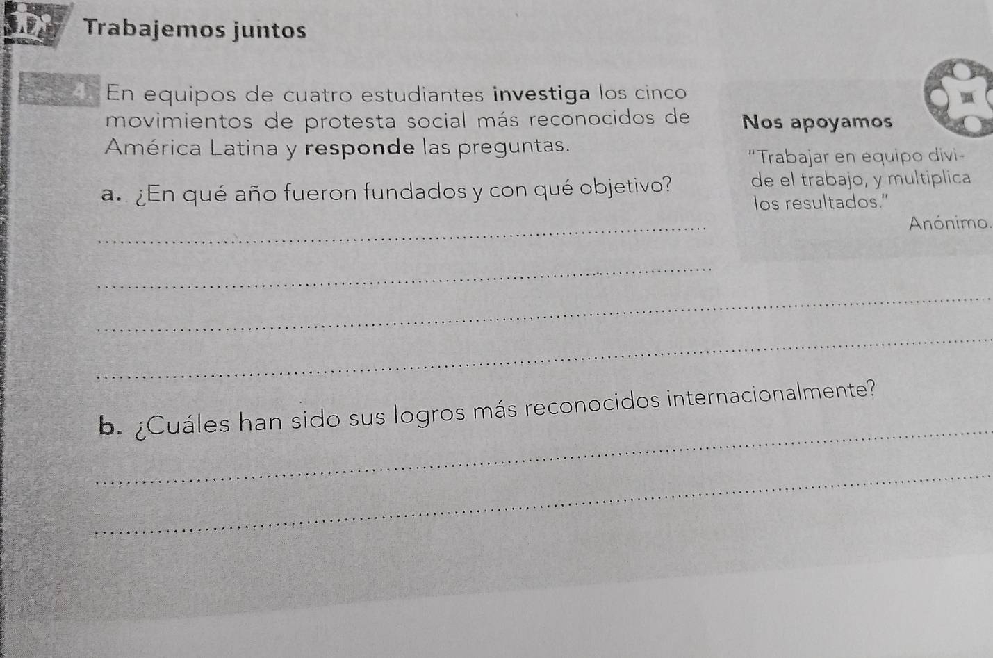 Trabajemos juntos 
En equipos de cuatro estudiantes investiga los cinco 
movimientos de protesta social más reconocidos de Nos apoyamos 
América Latina y responde las preguntas. 
"Trabajar en equipo divi- 
a. ¿En qué año fueron fundados y con qué objetivo? 
de el trabajo, y multiplica 
los resultados." 
_ 
Anónimo 
_ 
_ 
_ 
_ 
b. ¿Cuáles han sido sus logros más reconocidos internacionalmente? 
_