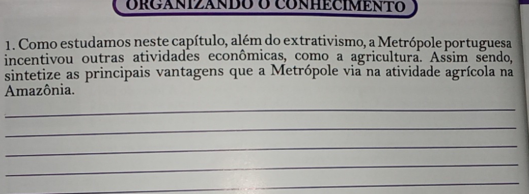 ORGANIZANDO O CONHECIMENTO 
1. Como estudamos neste capítulo, além do extrativismo, a Metrópole portuguesa 
incentivou outras atividades econômicas, como a agricultura. Assim sendo, 
sintetize as principais vantagens que a Metrópole via na atividade agrícola na 
Amazônia. 
_ 
_ 
_ 
_ 
_