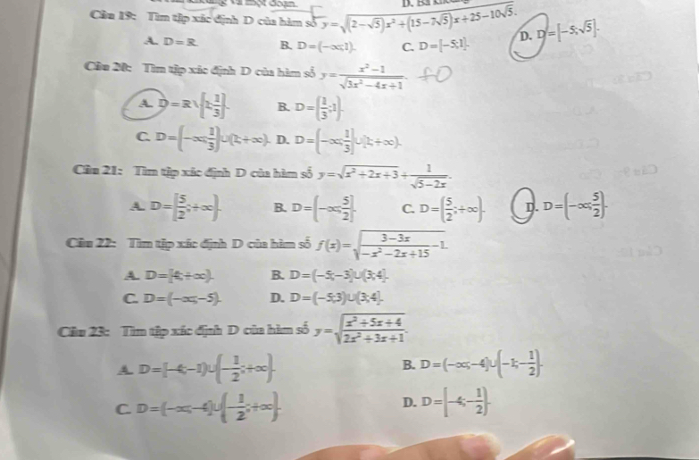 Cầu 19: Tìm tập xãc định D của hàm số y=sqrt((2-sqrt 5))x^2+(15-7sqrt(5))x+25-10sqrt(5). D. D=[-5;sqrt(5)].
A. D=R B. D=(-∈fty ,1). C. D=[-5;1].
Câu 20: Tìm tập xãc định D của hàm số y= (x^2-1)/sqrt(3x^2-4x+1) .
A. D=Rsqrt(beginbmatrix) x 1/3 ]. B. D=( 1/3 ;1).
C. D= -∈fty , 1/3  ∪ (t,+∈fty ). D. D=(-∈fty , 1/3 ]∪ [k+∈fty ).
Câu 21: Tìm tập xác định D của hàm số y=sqrt(x^2+2x+3)+ 1/sqrt(5-2x) .
A. D=[ 5/2 ;+∈fty ). B. D=(-∈fty , 5/2 ]. C. D=( 5/2 ;+∈fty ). D. D=(-∈fty , 5/2 ).
Câu 22: Tìm tập xác định D của hàm số f(x)=sqrt(frac 3-3x)-x^2-2x+15-1.
A. D=[4,+∈fty ). B. D=(-5,-3)∪ (3,4].
C. D=(-∈fty ,-5). D. D=(-5,3)∪ (3,4].
Câu 23: Tìm tập xác định D của hàm số y=sqrt(frac x^2+5x+4)2x^2+3x+1.
A. D=[-4,-1)∪ (- 1/2 ;+∈fty ). B. D=(-∈fty ,-4)∪ (-1,- 1/2 ).
D.
C. D=(-∈fty ,-4)∪ (- 1/2 ;+∈fty ). D=[-4;- 1/2 ).