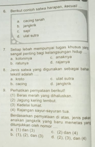 Berikut contoh satwa harapan, kecuali ....
a. cacing tanah
b. jangkrik
c. sapi
d. ulat sutra
7. Setiap lebah mempunyai tugas khusus yan
sangat penting bagi kelangsungan hidup ....
a. koloninya c. anaknya
b.ratunya d. rajanya
8. Jenis satwa yang digunakan sebagai bah
tekstil adalah ....
a. kroto c、 ulat sutra
b. cacing d. jangkrik
9. Perhatikan pernyataan berikut!
(1) Beras merah yang dihaluskan.
(2) Jagung kering lembut.
(3) Kedelai lumat.
(4) Rajangan sayur-sayuran tua.
Berdasarkan pernyataan di atas, jenis paka
anakan jangkrik yang baru menetas yang 
ditunjukkan oleh nomor ....
a. (1) dan (3) c. (2) dan (4)
b. (1), (2), dan (3) d. (2), (3), dan (4)