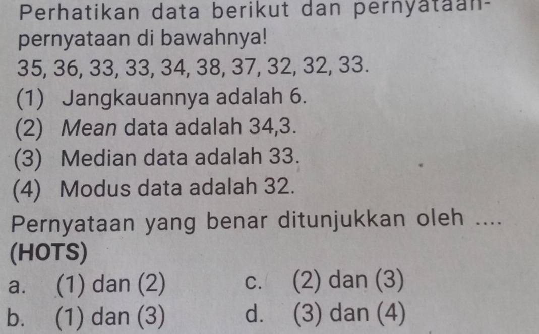 Perhatikan data berikut dan pernyataan-
pernyataan di bawahnya!
35, 36, 33, 33, 34, 38, 37, 32, 32, 33.
(1) Jangkauannya adalah 6.
(2) Mean data adalah 34, 3.
(3) Median data adalah 33.
(4) Modus data adalah 32.
Pernyataan yang benar ditunjukkan oleh ....
(HOTS)
a. (1) dan (2) c. (2) dan (3)
b. (1) dan (3) d. (3) dan (4)