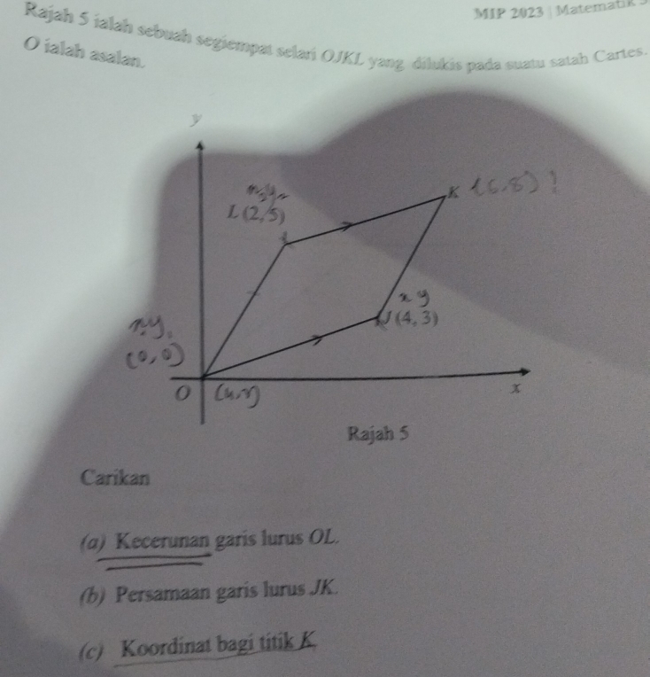 MIP 2023 | MatematiR
Rajah 5 jalah sebuah segiempat selari OJKL yang dilukis pada suatu satah Cartes.
O ialah asalan.
Carikan
(α) Kecerunan garis lurus OL.
(b) Persamaan garis lurus JK.
(c) Koordinat bagi titik K