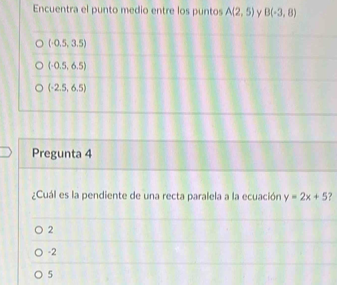 Encuentra el punto medio entre los puntos A(2,5) y B(-3,8)
(-0.5,3.5)
(-0.5,6.5)
(-2.5,6.5)
Pregunta 4
¿Cuál es la pendiente de una recta paralela a la ecuación y=2x+5 ?
2
-2
5