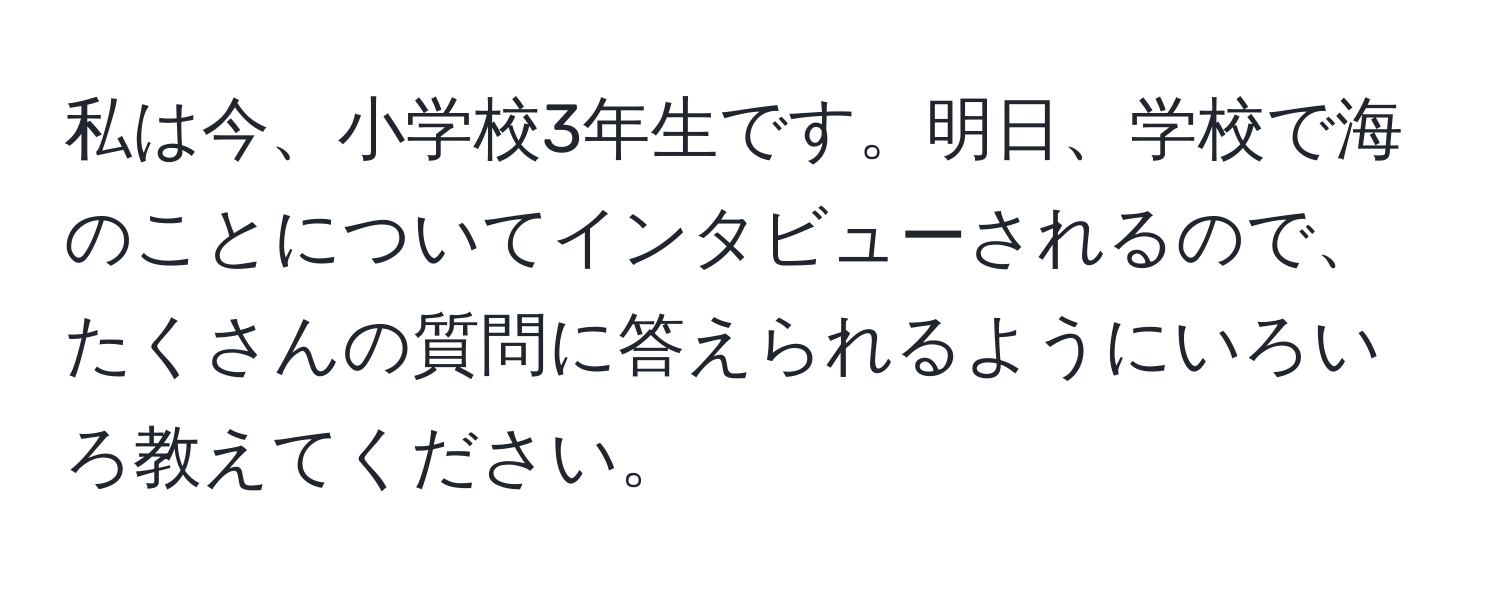 私は今、小学校3年生です。明日、学校で海のことについてインタビューされるので、たくさんの質問に答えられるようにいろいろ教えてください。