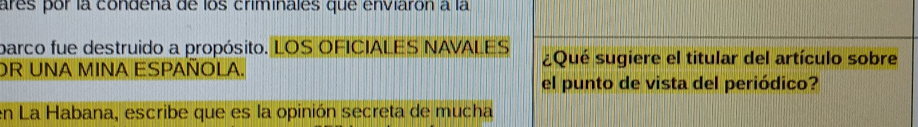 ares por la condena de los criminales que enviarón a la 
parco fue destruido a propósito. LOS OFICIALES NAVALES ¿Qué sugiere el titular del artículo sobre 
DR UNA MINA ESPAÑOLA. 
el punto de vista del periódico? 
en La Habana, escribe que es la opinión secreta de mucha