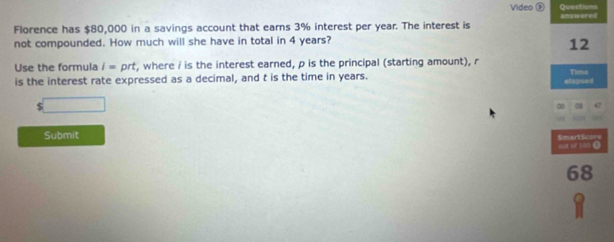 Video ⑤ Questions 
answered 
Florence has $80,000 in a savings account that earns 3% interest per year. The interest is 
not compounded. How much will she have in total in 4 years? 
12 
Use the formula i= prt , where i is the interest earned, p is the principal (starting amount), r
Time 
is the interest rate expressed as a decimal, and t is the time in years. elapsed 
0 08 
Submit SmartScore 
pat of 100 0 
68