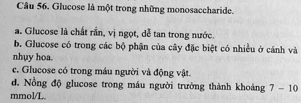 Glucose là một trong những monosaccharide. 
a. Glucose là chất rắn, vị ngọt, dễ tan trong nước. 
b. Glucose có trong các bộ phận của cây đặc biệt có nhiều ở cánh và 
nhụy hoa. 
c. Glucose có trong máu người và động vật. 
d. Nồng độ glucose trong máu người trưởng thành khoảng 7-10 
mmol/L.