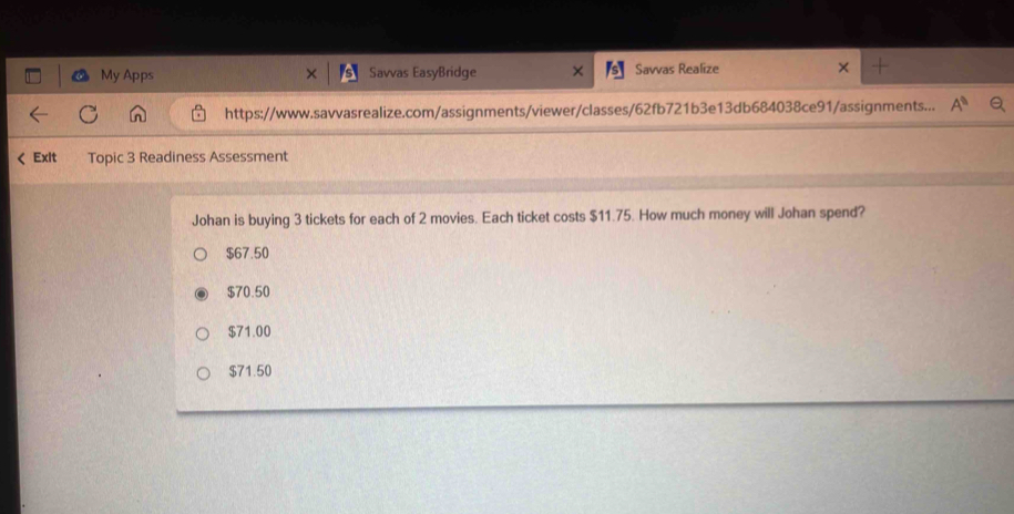 My Apps Savvas EasyBridge Savvas Realize
https://www.savvasrealize.com/assignments/viewer/classes/62fb721b3e13db684038ce91/assignments... A^0 
Exit Topic 3 Readiness Assessment
Johan is buying 3 tickets for each of 2 movies. Each ticket costs $11.75. How much money will Johan spend?
$67.50
$70.50
$71.00
$71.50