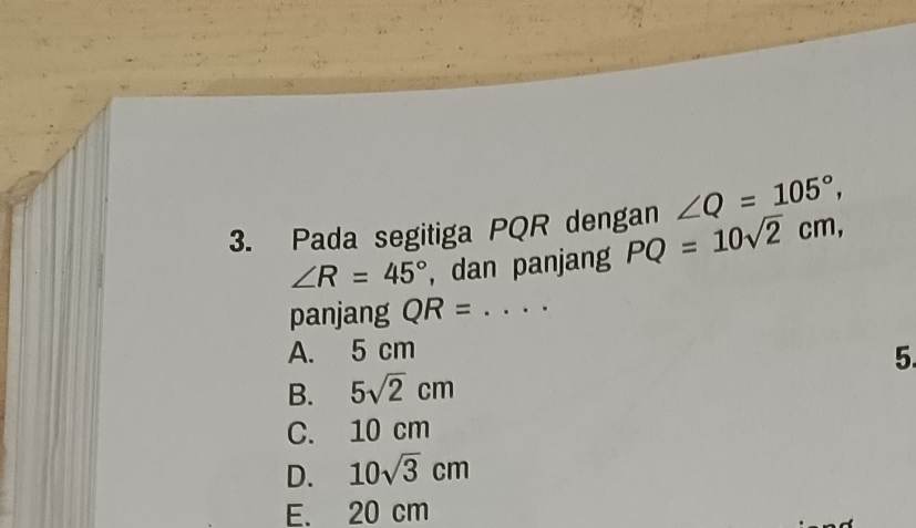 ∠ Q=105°, 
3. Pada segitiga PQR dengan PQ=10sqrt(2)cm,
∠ R=45° , dan panjang
panjang QR= _..··
A. 5 cm
5.
B. 5sqrt(2)cm
C. 10 cm
D. 10sqrt(3)cm
E. 20 cm