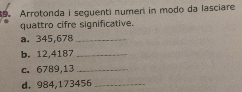 Arrotonda i seguenti numeri in modo da lasciare 
quattro cifre significative. 
a. 345,678 _ 
b. 12,4187 _ 
c. 6789,13 _ 
d. 984,173456 _