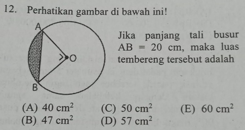 Perhatikan gambar di bawah ini!
Jika panjang tali busur
AB=20cm , maka luas
tembereng tersebut adalah
(A) 40cm^2 (C) 50cm^2 (E) 60cm^2
(B) 47cm^2 (D) 57cm^2