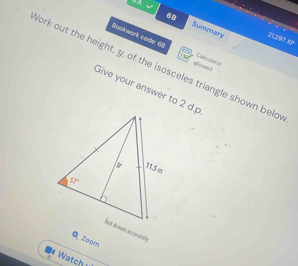 UA
6B
Summary
21,297 XP
Bookwork code: 6B Calculator
allowed
ork out the height, y, of the isosceles triangle shown belo
Give your answer to 2 d.p
Not drawn accurately
Zoom
Watch