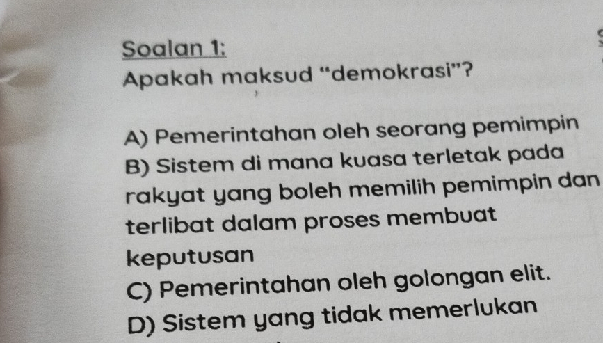 Soalan 1:
Apakah maksud “demokrasi”?
A) Pemerintahan oleh seorang pemimpin
B) Sistem di mana kuasa terletak pada
rakyat yang boleh memilih pemimpin dan 
terlibat dalam proses membuat
keputusan
C) Pemerintahan oleh golongan elit.
D) Sistem yang tidak memerlukan