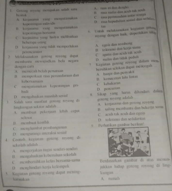 Berilsh landa alang eXa yla hurut as te catar d drd pang 
1. Gotong royong merupakan salah satu A. risa iri dan dengki
B. rasa malas dan acuh tak acuh
bentuk
A. kerjasama yang mengutamakan C rasa permusuhan antar warga
kepentingan individu D. rasa kepedulian sosial dan solidan
B. kerjasama yang mengutamakan tas
kepentingan bersama 6. Untuk melaksanakan kegiatan got
C. kerjasama yang hanya melibatkan royong dengan baik, doperlukan saka
beberapa orang
D. kerjasama yang tidak memperlukan A. egois dan sombong
B. toleransi dan kerja sama
perencanaan
2. Melaksanakan gotong royong dapat C apatis dan acuh tak acuh
membantu mewujudkan bela negara D. malas dan tidak peduli
dengan cara
7 Kegiatan gotong royong dalam mem.
A. memecah belah persatuan
bersihkan selokan dapat mencegah
B. memperkuat rasa persaudaraan dan A. banjir dan penyakit
B. kemacetan lalu lintas
kebersamaan
C. mengutamakan kepentingan pri- C. kebakaran
D pencurian
badi
D. mengabaikan masalah sosial 8. Sikap yang harus dihindari dalam
3. Salah satu manfaat gotong royong di gotong royong adalah
lingkungan sekitar adalah A. kerjasama dan gotong royong
A. membuat pekerjaan lebih cepat B. saling membantu dan bekerja sama
selesa C acuh tak acuh dan egois
B. membuat konflik D. toleransi dan solidaritas
C. menghambat pembangunan 9. Perhatikan gambar berikut!
D mengurangi interaksi sosial
4. Contoh kegiatan gotong royong di
sekolah adalah
A. mengerjakan tugas sendiri-sendiri
B. mengabaikan kebersihan sckolah
C. membersihkan kelas bersama-sama Berdasarkan gambar di atas menun
D. menghindari kerja kelompok jukkan hidup gotong royong di ling-
5. Kegiatan gotong royong dapat mening- kungan . .
karasakan A. rumah