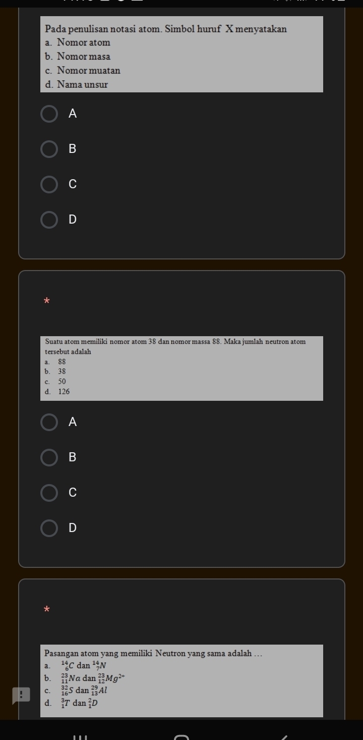 Pada penulisan notasi atom. Simbol huruf X menyatakan
a. Nomor atom
b. Nomor masa
c. Nomor muatan
d. Nama unsur
A
B
C
D
*
Suatu atom memiliki nomor atom 38 dan nomor massa 88. Maka jumlah neutron atom
tersebut adalah
a. 88
b. 38
c. 50
d. 126
A
B
C
D
*
Pasangan atom yang memiliki Neutron yang sama adalah ...
a. _6^((14)Cdan_7^(14)N
b. _(11)^(23)Nadan_(12)^(23)Mg^2+)
C. _(16)^(32)Sdan_(13)^(29)Al
d. _1^3Tdan_1^2D