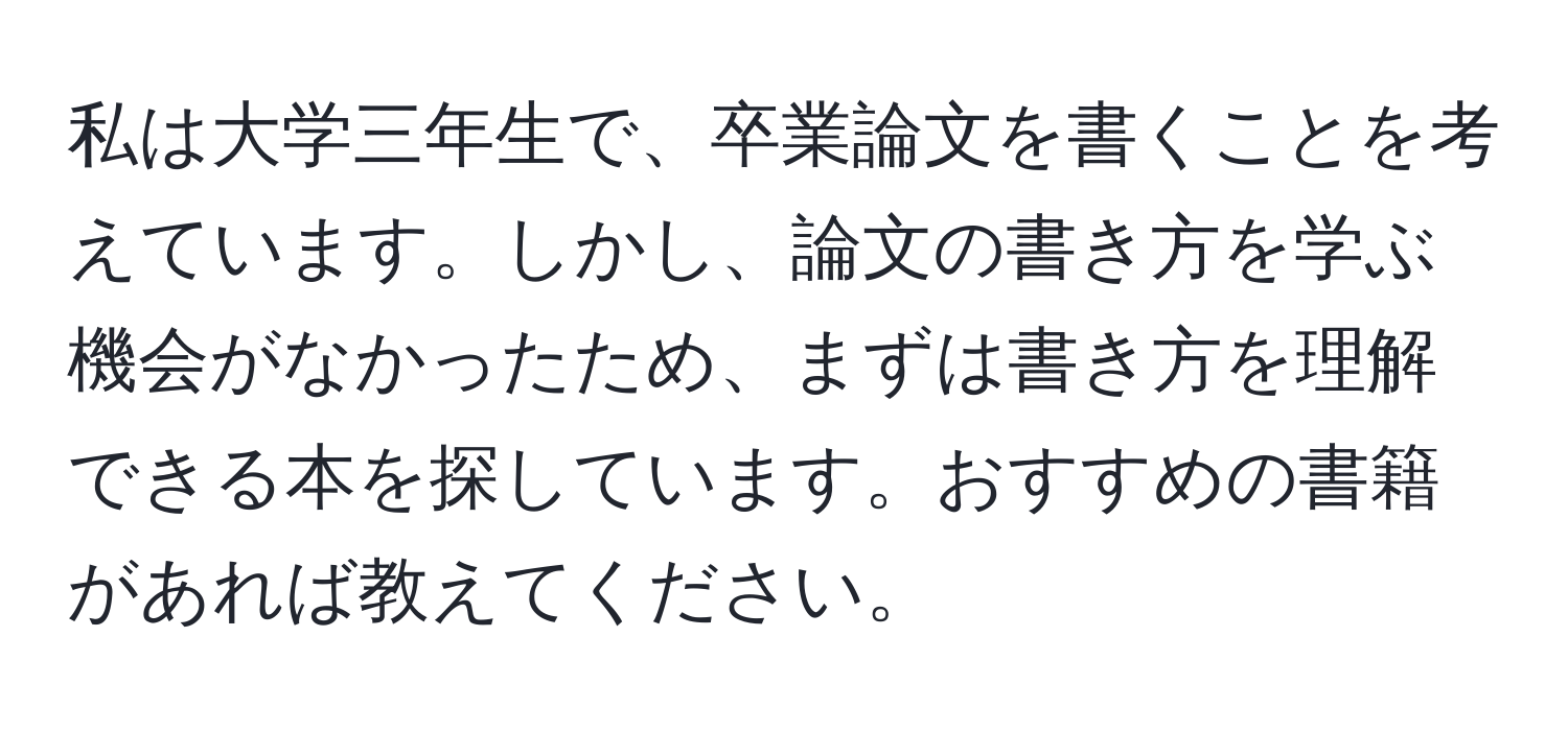 私は大学三年生で、卒業論文を書くことを考えています。しかし、論文の書き方を学ぶ機会がなかったため、まずは書き方を理解できる本を探しています。おすすめの書籍があれば教えてください。