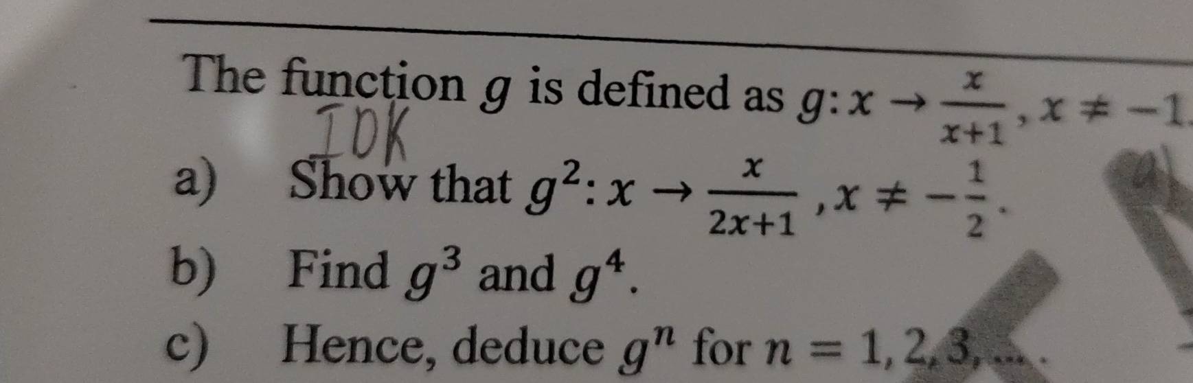 The function g is defined as g:xto  x/x+1 , x!= -1
a) Show that g^2:xto  x/2x+1 , x!= - 1/2 . 
b) Find g^3 and g^4. 
c) Hence, deduce g^n for n=1, 2, 3,...