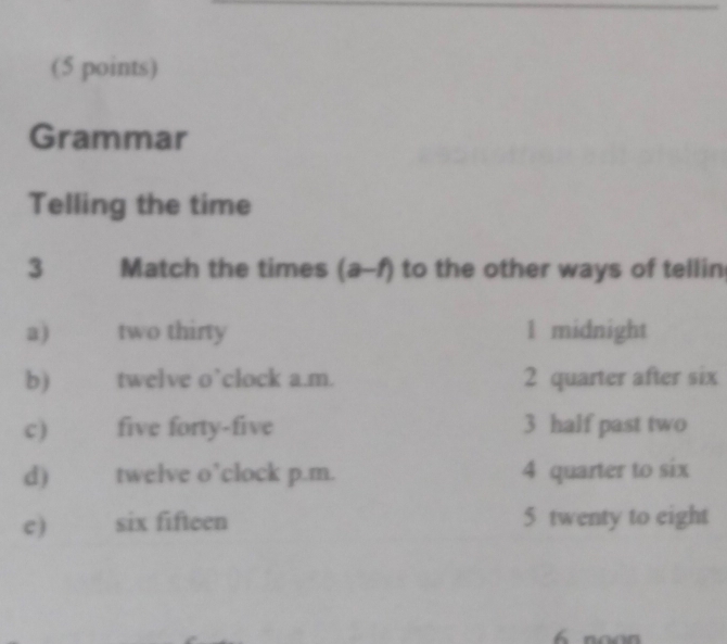 Grammar
Telling the time
3 Match the times (a-f) to the other ways of tellin
a) two thirty 1 midnight
b ) twelve o’clock a.m. 2 quarter after six
c ) five forty-five 3 half past two
d) twelve o’clock p.m. 4 quarter to six
c) six fifteen 5 twenty to eight
noon