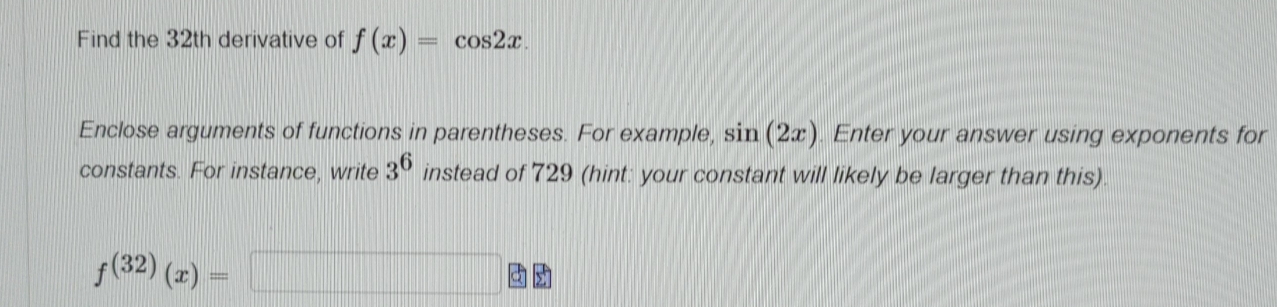 Find the 32th derivative of f(x)=cos 2x. 
Enclose arguments of functions in parentheses. For example, sin (2x). Enter your answer using exponents for 
constants. For instance, write 3^6 instead of 729 (hint: your constant will likely be larger than this).
f^((32))(x)=