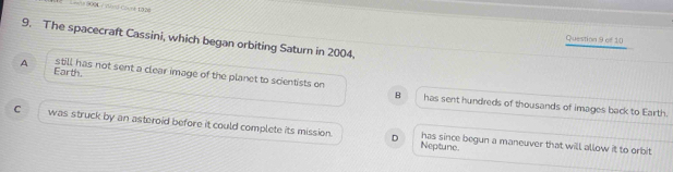 The spacecraft Cassini, which began orbiting Saturn in 2004.
Question 9 of 10
Earth.
A still has not sent a clear image of the planet to scientists on has sent hundreds of thousands of images back to Earth.
B
C was struck by an asteroid before it could complete its mission. has since begun a maneuver that will allow it to orbit
D Neptuno.