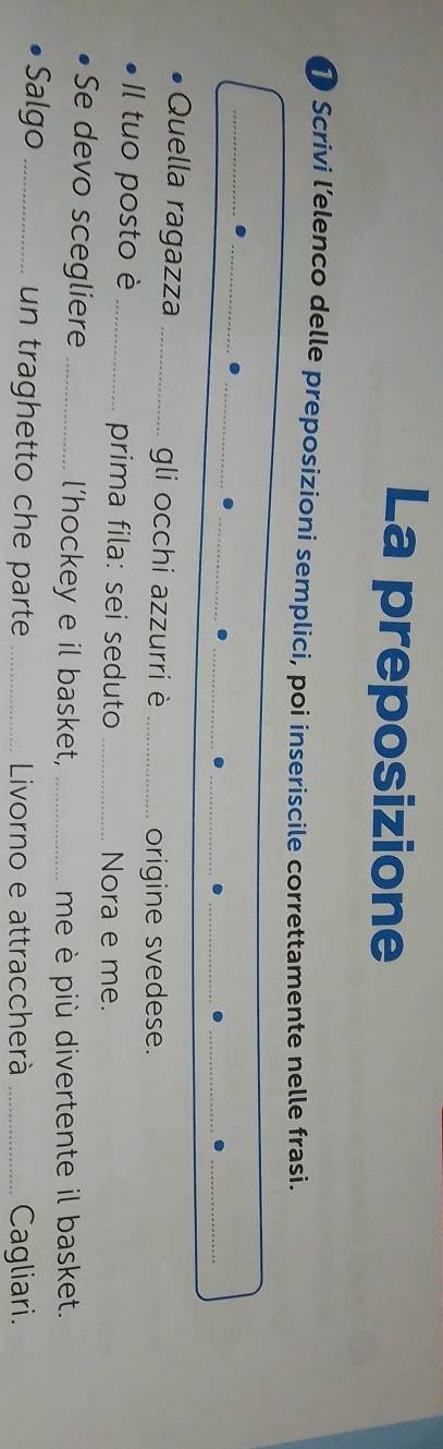 La preposizione 
Scrivi l’elenco delle preposizioni semplici, poi inseriscile correttamente nelle frasì. 
__. 
_ 
_. 
_ 
. 
__. 
_. 
_ 
Quella ragazza _gli occhi azzurri è_ 
origine svedese. 
Il tuo posto è _prima fila: sei seduto _Nora e me. 
Se devo scegliere _l’hockey e il basket,_ 
me è più divertente il basket. 
Salgo _un traghetto che parte _Livorno e attraccherà _Cagliari.