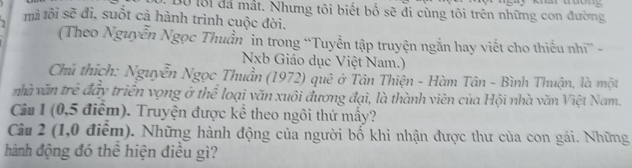 Bộ lối đá mất. Nhưng tôi biết bố sẽ đi cùng tôi trên những con đường 
mà tôi sẽ đi, suốt cả hành trình cuộc đời. 
(Theo Nguyễn Ngọc Thuần in trong “Tuyển tập truyện ngắn hay viết cho thiếu nhĩ” - 
Nxb Giáo dục Việt Nam.) 
Chu thích: Nguyễn Ngọc Thuần (1972) quê ở Tân Thiện - Hàm Tân - Bình Thuận, là một 
nhà văn trẻ đấy triển vọng ở thể loại văn xuôi đương đại, là thành viên của Hội nhà văn Việt Nam. 
Câu 1 (0,5 điểm). Truyện được kể theo ngôi thứ mấy? 
Câu 2 (1,0 điểm). Những hành động của người bố khi nhận được thư của con gái. Những 
hành động đó thể hiện điều gì?