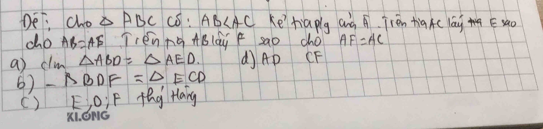 De; cho △ ABC có: AB ke'tiaplg and A. Frén tig Ac lay Esao 
co AB=AE Trén ng ABldy F sao cho AF=AC
a clim △ ABD=△ AED. 
dAP CF
6) △ BDF=△ ECD
() E; o; F fèg Hang 
K1. ONG