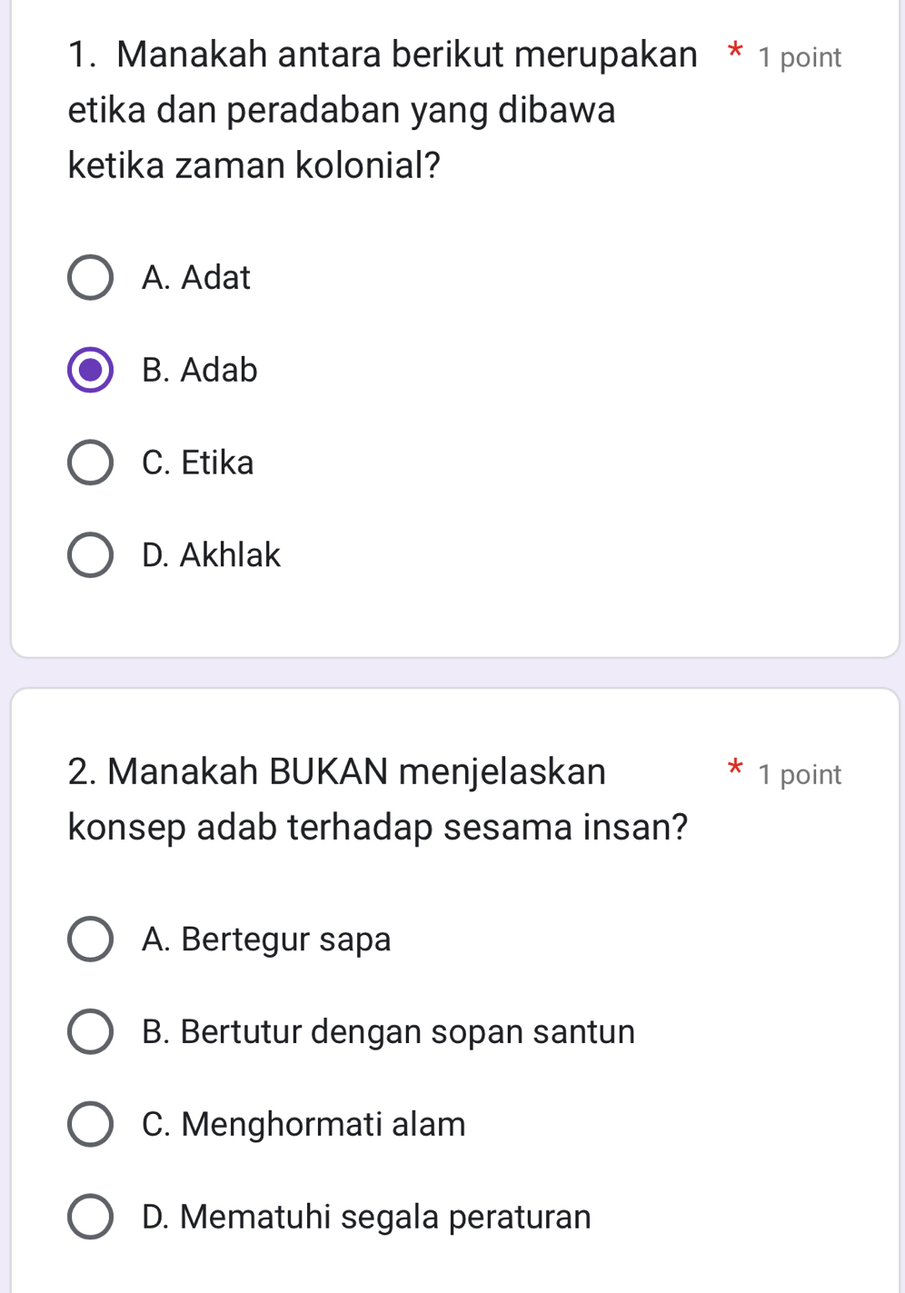 Manakah antara berikut merupakan * 1 point
etika dan peradaban yang dibawa
ketika zaman kolonial?
A. Adat
B. Adab
C. Etika
D. Akhlak
2. Manakah BUKAN menjelaskan 1 point
konsep adab terhadap sesama insan?
A. Bertegur sapa
B. Bertutur dengan sopan santun
C. Menghormati alam
D. Mematuhi segala peraturan