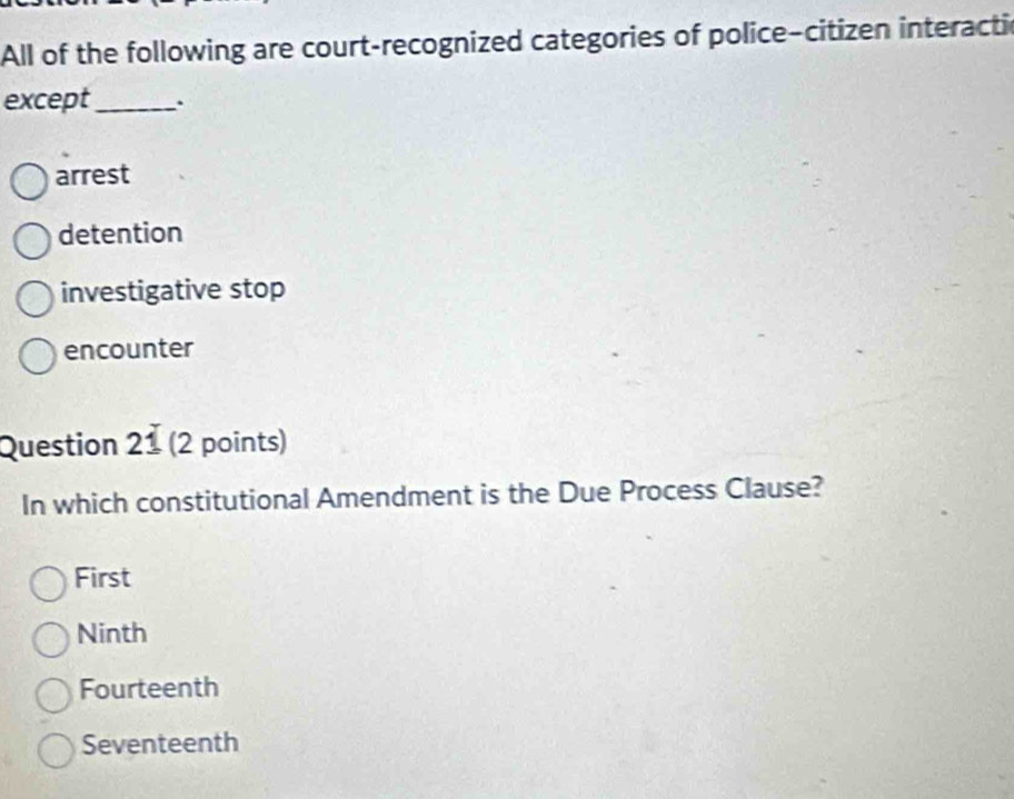 All of the following are court-recognized categories of police-citizen interactic
except_ .
arrest
detention
investigative stop
encounter
Question 21 (2 points)
In which constitutional Amendment is the Due Process Clause?
First
Ninth
Fourteenth
Seventeenth