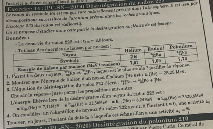 l'activité at de cet échantillon à la date t_1=28
Exercice 14:(PC-SN-2019) ) Désintégration du radon 222
Le radon de symbole Rn est un gaz rare naturellement présent dans l'atmosphère. Il est issu par
décompositions successives de l'uranium présent dans les roches granitiques.
L'isotope 222 du radon est radioactif.
On se propose d'étudier dans cette partie la désintégration nucléaire de cet isotope.
Données :
est : t_1/2=3,8jours.
1. Parmi les deux noyaux, _(86)^(222)Rn et 
2. Montrer que 1' lénergie de liaison d'un noyau d'hélium  4/2  He est : E_t(He)=28,28MeV.
3. L'équation de désintégration du radon 222s' écrit : _(86)^(222)Rnto _(84)^(218)Po+_2^(4He
Choisir la réponse juste parmi les propositions suivantes :
L'énergie libérée lors de la désintégration d'un noyau du radon 222 est :
4. On considère un échantillon de noyaux du radon 222 ayant, à l'instant E_tib)(He)=7,11MeVmE_aib(He)=22,56MeVmE_aib(He)=6,24MeVmE_tib(He)=3420,6MeV t=0 , une activité a_0
Trouver, en jours, l’instant de date t_0 à laquelle cet échantillon a une activité a_1=frac a_04,
∠ PCSN-2020) Désintégration du polonium 210
par Pierre Curie. Ce métal de