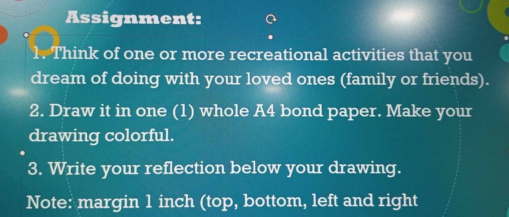 Assignment: 
1. Think of one or more recreational activities that you 
dream of doing with your loved ones (family or friends). 
2. Draw it in one (1) whole A4 bond paper. Make your 
drawing colorful. 
3. Write your reflection below your drawing. 
Note: margin 1 inch (top, bottom, left and right