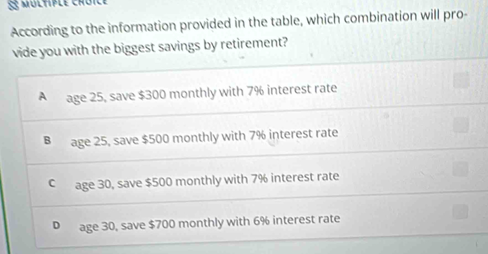 §5 multiple choïce
According to the information provided in the table, which combination will pro-
vide you with the biggest savings by retirement?
A age 25, save $300 monthly with 7% interest rate
B age 25, save $500 monthly with 7% interest rate
C age 30, save $500 monthly with 7% interest rate
D age 30, save $700 monthly with 6% interest rate