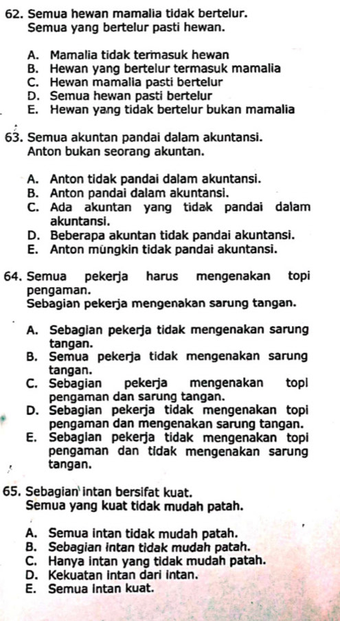 Semua hewan mamalia tidak bertelur.
Semua yang bertelur pasti hewan.
A. Mamalia tidak termasuk hewan
B. Hewan yang bertelur termasuk mamalia
C. Hewan mamalia pasti bertelur
D. Semua hewan pasti bertelur
E. Hewan yang tidak bertelur bukan mamalia
63. Semua akuntan pandai dalam akuntansi.
Anton bukan seorang akuntan.
A. Anton tidak pandai dalam akuntansi.
B. Anton pandai dalam akuntansi.
C. Ada akuntan yang tidak pandai dalam
akuntansi.
D. Beberapa akuntan tidak pandai akuntansi.
E. Anton müngkin tidak pandai akuntansi.
64. Semua pekerja harus mengenakan topi
pengaman.
Sebagian pekerja mengenakan sarung tangan.
A. Sebagian pekerja tidak mengenakan sarung
tangan.
B. Semua pekerja tidak mengenakan sarung
tangan.
C. Sebagian pekerja mengenakan topl
pengaman dan sarung tangan.
D. Sebagian pekerja tidak mengenakan topi
pengaman dan mengenakan sarung tangan.
E. Sebagian pekerja tidak mengenakan topi
pengaman dan tidak mengenakan sarung
tangan.
65. Sebagian intan bersifat kuat.
Semua yang kuat tidak mudah patah.
A. Semua intan tidak mudah patah.
B. Sebagian intan tidak mudah patah.
C. Hanya intan yang tidak mudah patah.
D. Kekuatan intan dari intan.
E. Semua intan kuat.