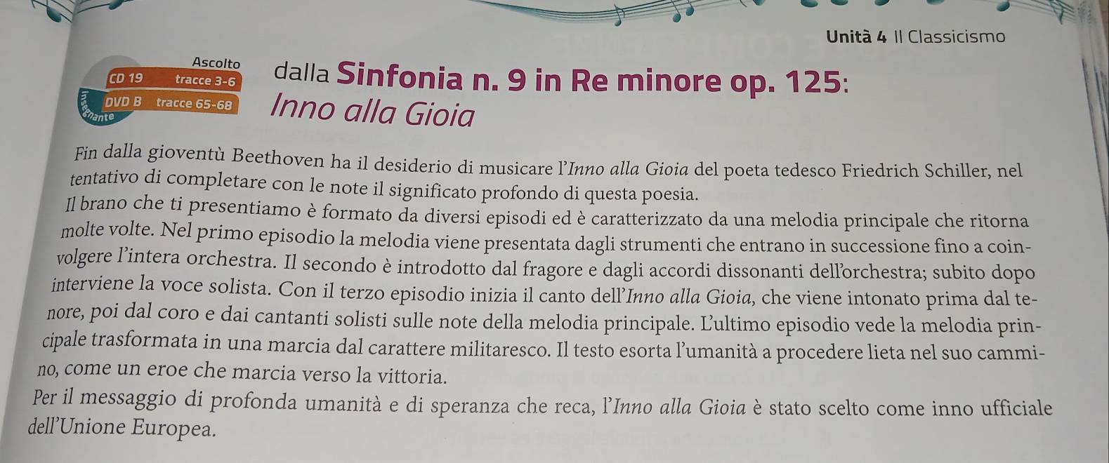 Unità 4 II Classicismo 
Ascolto 
CD 19 tracce 3-6 dalla Sinfonia n. 9 in Re minore op. 125 : 
DVD B tracce 65-68 Inno alla Gioia 
nante 
Fin dalla gioventù Beethoven ha il desiderio di musicare l’Inno alla Gioia del poeta tedesco Friedrich Schiller, nel 
tentativo di completare con le note il significato profondo di questa poesia. 
Il brano che ti presentiamo è formato da diversi episodi ed è caratterizzato da una melodia principale che ritorna 
molte volte. Nel primo episodio la melodia viene presentata dagli strumenti che entrano in successione fino a coin- 
volgere l’intera orchestra. Il secondo è introdotto dal fragore e dagli accordi dissonanti dellorchestra; subito dopo 
interviene la voce solista. Con il terzo episodio inizia il canto dell’Inno alla Gioia, che viene intonato prima dal te- 
nore, poi dal coro e dai cantanti solisti sulle note della melodia principale. Ľultimo episodio vede la melodia prin- 
cipale trasformata in una marcia dal carattere militaresco. Il testo esorta l’umanità a procedere lieta nel suo cammi- 
no, come un eroe che marcia verso la vittoria. 
Per il messaggio di profonda umanità e di speranza che reca, l’Inno alla Gioia è stato scelto come inno ufficiale 
dell’Unione Europea.