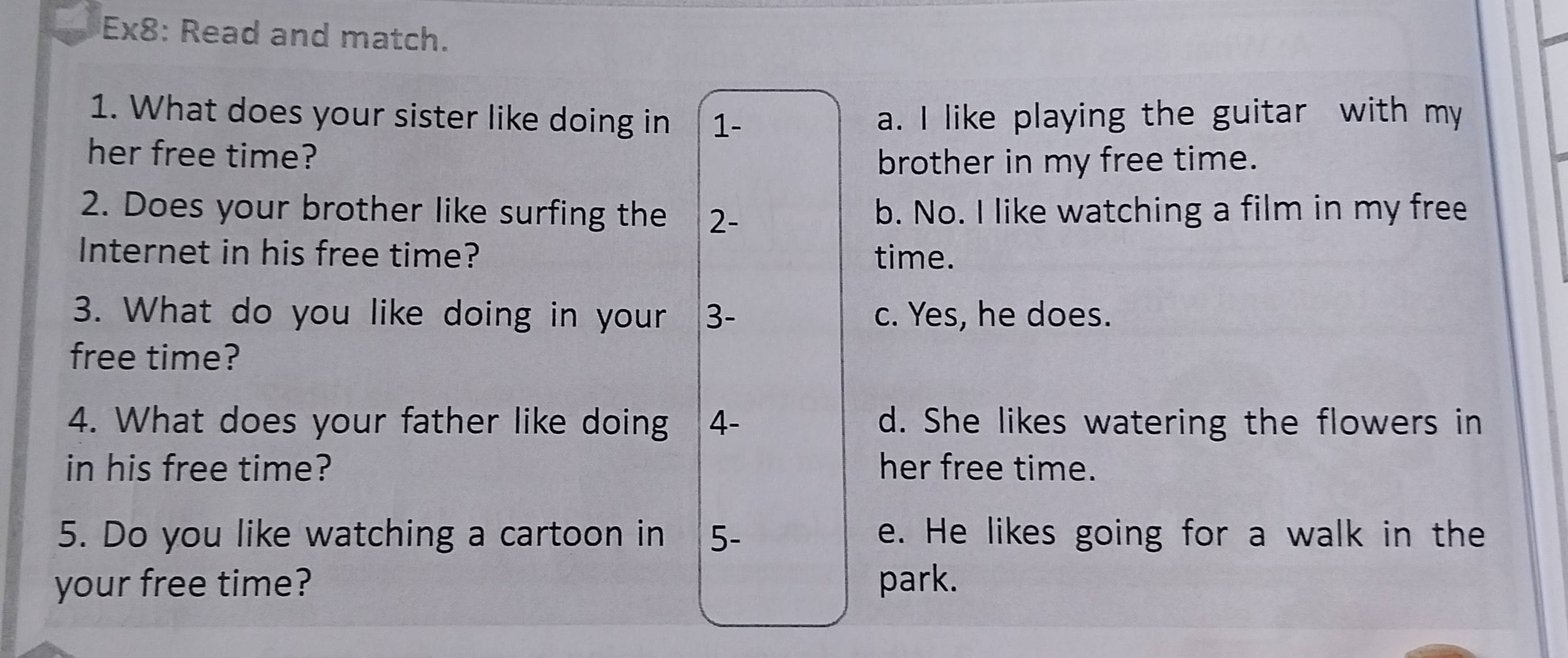 Ex8: Read and match.
1. What does your sister like doing in 1- a. I like playing the guitar with my
her free time?
brother in my free time.
2. Does your brother like surfing the 2 - b. No. I like watching a film in my free
Internet in his free time? time.
3. What do you like doing in your 3 - c. Yes, he does.
free time?
4. What does your father like doing 4 - d. She likes watering the flowers in
in his free time? her free time.
5. Do you like watching a cartoon in 5- e. He likes going for a walk in the
your free time? park.