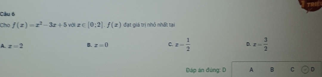 TRI
Câu 6
Cho f(x)=x^2-3x+5 với x∈ [0;2].f(x) đạt giá trị nhỏ nhất tại
A. x=2 B. x=0 C. x= 1/2  D. x= 3/2 
Đáp án đúng: D A B C D