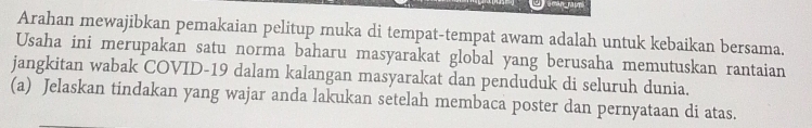 Arahan mewajibkan pemakaian pelitup muka di tempat-tempat awam adalah untuk kebaikan bersama. 
Usaha ini merupakan satu norma baharu masyarakat global yang berusaha memutuskan rantaian 
jangkitan wabak COVID-19 dalam kalangan masyarakat dan penduduk di seluruh dunia. 
(a) Jelaskan tindakan yang wajar anda lakukan setelah membaca poster dan pernyataan di atas.