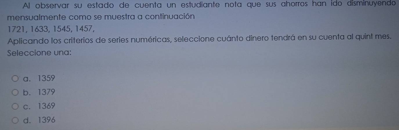 Al observar su estado de cuenta un estudiante nota que sus ahorros han ido disminuyendo
mensualmente como se muestra a continuación
1721, 1633, 1545, 1457,
Aplicando los criterios de series numéricas, seleccione cuánto dinero tendrá en su cuenta al quint mes.
Seleccione una:
a. 1359
b. 1379
c. 1369
d. 1396